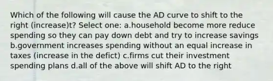 Which of the following will cause the AD curve to shift to the right (increase)t? Select one: a.household become more reduce spending so they can pay down debt and try to increase savings b.government increases spending without an equal increase in taxes (increase in the defict) c.firms cut their investment spending plans d.all of the above will shift AD to the right