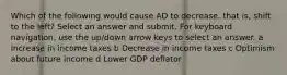 Which of the following would cause AD to decrease, that is, shift to the left? Select an answer and submit. For keyboard navigation, use the up/down arrow keys to select an answer. a Increase in income taxes b Decrease in income taxes c Optimism about future income d Lower GDP deflator