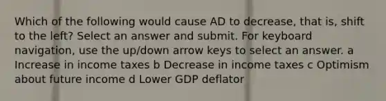 Which of the following would cause AD to decrease, that is, shift to the left? Select an answer and submit. For keyboard navigation, use the up/down arrow keys to select an answer. a Increase in income taxes b Decrease in income taxes c Optimism about future income d Lower GDP deflator