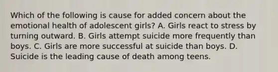 Which of the following is cause for added concern about the emotional health of adolescent girls? A. Girls react to stress by turning outward. B. Girls attempt suicide more frequently than boys. C. Girls are more successful at suicide than boys. D. Suicide is the leading cause of death among teens.