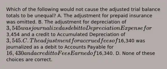 Which of the following would not cause the adjusted trial balance totals to be unequal? A. The adjustment for prepaid insurance was omitted. B. The adjustment for depreciation of 3,545 was journalized as debit to Depreciation Expense for3,454 and a credit to Accumulated Depreciation of 3,545. C. The adjustment for accrued fees of16,340 was journalized as a debit to <a href='https://www.questionai.com/knowledge/kWc3IVgYEK-accounts-payable' class='anchor-knowledge'>accounts payable</a> for 16,430 and a credit to Fees Earned of16,340. D. None of these choices are correct.