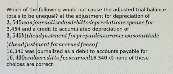 Which of the following would not cause the adjusted trial balance totals to be unequal? a) the adjustment for depreciation of 3,545 was journalized as debit to depreciation expense for3,454 and a credit to accumulated depreciation of 3,545 b) the adjustment for prepaid insurance was omitted c) the adjustment for accrued fees of16,340 was journalized as a debit to accounts payable for 16,430 and a credit to fees earned16,340 d) none of these choices are correct