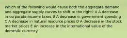 Which of the following would cause both the aggregate demand and aggregate supply curves to shift to the right? A A decrease in corporate income taxes B A decrease in government spending C A decrease in natural resource prices D A decrease in the stock market prices E An increase in the international value of the domestic currency