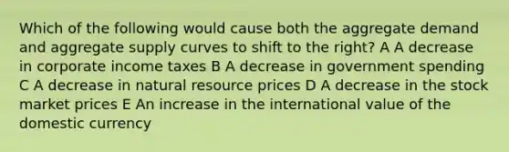 Which of the following would cause both the aggregate demand and aggregate supply curves to shift to the right? A A decrease in corporate income taxes B A decrease in government spending C A decrease in natural resource prices D A decrease in the stock market prices E An increase in the international value of the domestic currency