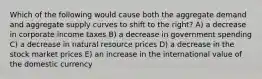 Which of the following would cause both the aggregate demand and aggregate supply curves to shift to the right? A) a decrease in corporate income taxes B) a decrease in government spending C) a decrease in natural resource prices D) a decrease in the stock market prices E) an increase in the international value of the domestic currency