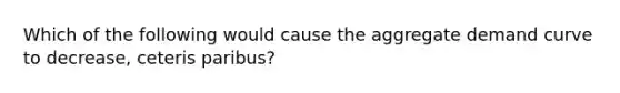 Which of the following would cause the aggregate demand curve to decrease, ceteris paribus?