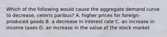 Which of the following would cause the aggregate demand curve to decrease, ceteris paribus? A. higher prices for foreign-produced goods B. a decrease in interest rate C. an increase in income taxes D. an increase in the value of the stock market