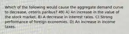 Which of the following would cause the aggregate demand curve to decrease, ceteris paribus? 49) A) An increase in the value of the stock market. B) A decrease in interest rates. C) Strong performance of foreign economies. D) An increase in income taxes.