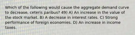 Which of the following would cause the aggregate demand curve to decrease, ceteris paribus? 49) A) An increase in the value of the stock market. B) A decrease in interest rates. C) Strong performance of foreign economies. D) An increase in income taxes.