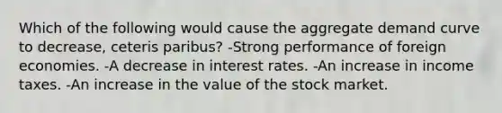 Which of the following would cause the aggregate demand curve to decrease, ceteris paribus? -Strong performance of foreign economies. -A decrease in interest rates. -An increase in income taxes. -An increase in the value of the stock market.