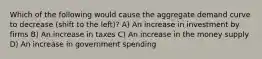 Which of the following would cause the aggregate demand curve to decrease (shift to the left)? A) An increase in investment by firms B) An increase in taxes C) An increase in the money supply D) An increase in government spending