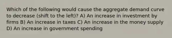 Which of the following would cause the aggregate demand curve to decrease (shift to the left)? A) An increase in investment by firms B) An increase in taxes C) An increase in the money supply D) An increase in government spending