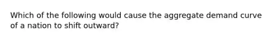 Which of the following would cause the aggregate demand curve of a nation to shift outward?