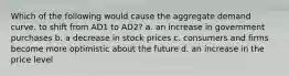 Which of the following would cause the aggregate demand curve. to shift from AD1 to AD2? a. an increase in government purchases b. a decrease in stock prices c. consumers and firms become more optimistic about the future d. an increase in the price level