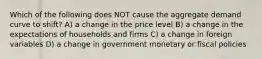 Which of the following does NOT cause the aggregate demand curve to shift? A) a change in the price level B) a change in the expectations of households and firms C) a change in foreign variables D) a change in government monetary or fiscal policies