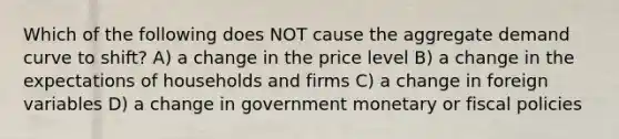 Which of the following does NOT cause the aggregate demand curve to shift? A) a change in the price level B) a change in the expectations of households and firms C) a change in foreign variables D) a change in government monetary or fiscal policies