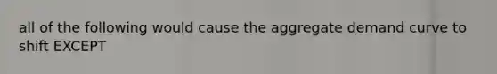 all of the following would cause the aggregate demand curve to shift EXCEPT