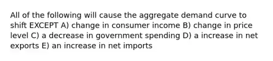 All of the following will cause the aggregate demand curve to shift EXCEPT A) change in consumer income B) change in price level C) a decrease in government spending D) a increase in net exports E) an increase in net imports