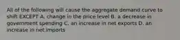 All of the following will cause the aggregate demand curve to shift EXCEPT A. change in the price level B. a decrease in government spending C. an increase in net exports D. an increase in net imports