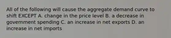 All of the following will cause the aggregate demand curve to shift EXCEPT A. change in the price level B. a decrease in government spending C. an increase in net exports D. an increase in net imports