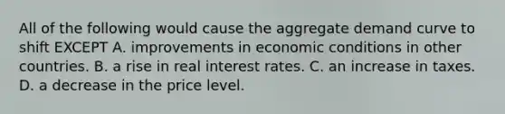 All of the following would cause the aggregate demand curve to shift EXCEPT A. improvements in economic conditions in other countries. B. a rise in real interest rates. C. an increase in taxes. D. a decrease in the price level.