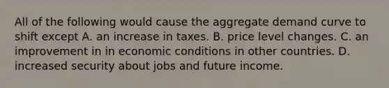 All of the following would cause the aggregate demand curve to shift except A. an increase in taxes. B. price level changes. C. an improvement in in economic conditions in other countries. D. increased security about jobs and future income.