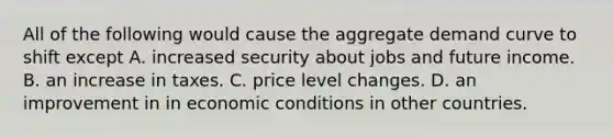 All of the following would cause the aggregate demand curve to shift except A. increased security about jobs and future income. B. an increase in taxes. C. price level changes. D. an improvement in in economic conditions in other countries.