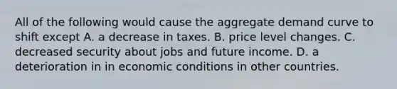 All of the following would cause the aggregate demand curve to shift except A. a decrease in taxes. B. price level changes. C. decreased security about jobs and future income. D. a deterioration in in economic conditions in other countries.