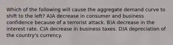 Which of the following will cause the aggregate demand curve to shift to the left? A)A decrease in consumer and business confidence because of a terrorist attack. B)A decrease in the interest rate. C)A decrease in business taxes. D)A depreciation of the country's currency.