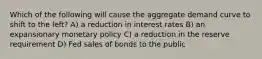 Which of the following will cause the aggregate demand curve to shift to the left? A) a reduction in interest rates B) an expansionary monetary policy C) a reduction in the reserve requirement D) Fed sales of bonds to the public