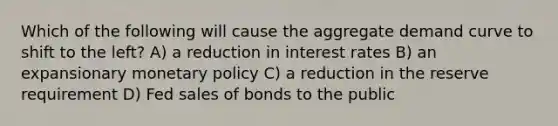 Which of the following will cause the aggregate demand curve to shift to the left? A) a reduction in interest rates B) an expansionary monetary policy C) a reduction in the reserve requirement D) Fed sales of bonds to the public