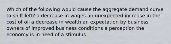 Which of the following would cause the aggregate demand curve to shift left? a decrease in wages an unexpected increase in the cost of oil a decrease in wealth an expectation by business owners of improved business conditions a perception the economy is in need of a stimulus