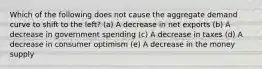 Which of the following does not cause the aggregate demand curve to shift to the left? (a) A decrease in net exports (b) A decrease in government spending (c) A decrease in taxes (d) A decrease in consumer optimism (e) A decrease in the money supply