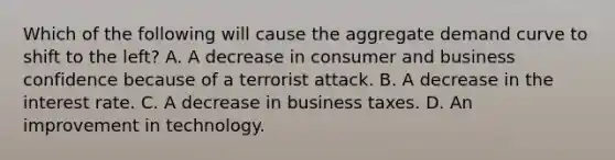 Which of the following will cause the aggregate demand curve to shift to the left? A. A decrease in consumer and business confidence because of a terrorist attack. B. A decrease in the interest rate. C. A decrease in business taxes. D. An improvement in technology.