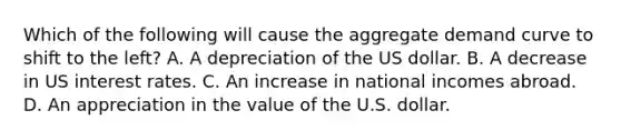 Which of the following will cause the aggregate demand curve to shift to the left? A. A depreciation of the US dollar. B. A decrease in US interest rates. C. An increase in national incomes abroad. D. An appreciation in the value of the U.S. dollar.