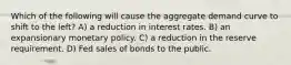 Which of the following will cause the aggregate demand curve to shift to the left? A) a reduction in interest rates. B) an expansionary monetary policy. C) a reduction in the reserve requirement. D) Fed sales of bonds to the public.