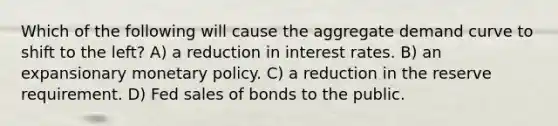 Which of the following will cause the aggregate demand curve to shift to the left? A) a reduction in interest rates. B) an expansionary monetary policy. C) a reduction in the reserve requirement. D) Fed sales of bonds to the public.