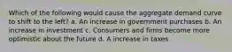 Which of the following would cause the aggregate demand curve to shift to the left? a. An increase in government purchases b. An increase in investment c. Consumers and firms become more optimistic about the future d. A increase in taxes