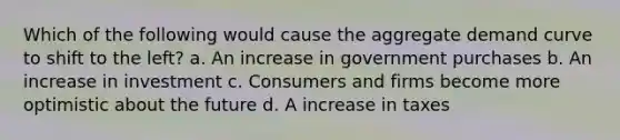 Which of the following would cause the aggregate demand curve to shift to the left? a. An increase in government purchases b. An increase in investment c. Consumers and firms become more optimistic about the future d. A increase in taxes