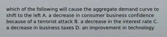 which of the following will cause the aggregate demand curve to shift to the left A. a decrease in consumer business confidence because of a terrorist attack B. a decrease in the interest rate C. a decrease in business taxes D. an improvement in technology