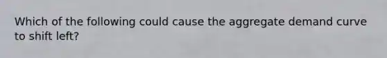Which of the following could cause the <a href='https://www.questionai.com/knowledge/kSskzAHMj5-aggregate-demand-curve' class='anchor-knowledge'>aggregate demand curve</a> to shift left?