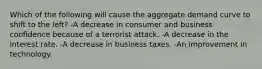 Which of the following will cause the aggregate demand curve to shift to the left? -A decrease in consumer and business confidence because of a terrorist attack. -A decrease in the interest rate. -A decrease in business taxes. -An improvement in technology.