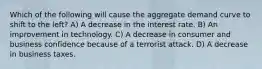 Which of the following will cause the aggregate demand curve to shift to the left? A) A decrease in the interest rate. B) An improvement in technology. C) A decrease in consumer and business confidence because of a terrorist attack. D) A decrease in business taxes.