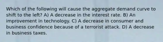 Which of the following will cause the aggregate demand curve to shift to the left? A) A decrease in the interest rate. B) An improvement in technology. C) A decrease in consumer and business confidence because of a terrorist attack. D) A decrease in business taxes.