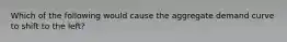 Which of the following would cause the aggregate demand curve to shift to the left?