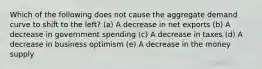 Which of the following does not cause the aggregate demand curve to shift to the left? (a) A decrease in net exports (b) A decrease in government spending (c) A decrease in taxes (d) A decrease in business optimism (e) A decrease in the money supply