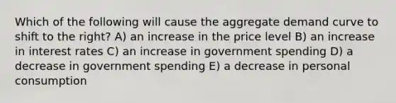 Which of the following will cause the aggregate demand curve to shift to the right? A) an increase in the price level B) an increase in interest rates C) an increase in government spending D) a decrease in government spending E) a decrease in personal consumption