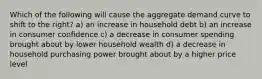 Which of the following will cause the aggregate demand curve to shift to the right? a) an increase in household debt b) an increase in consumer confidence c) a decrease in consumer spending brought about by lower household wealth d) a decrease in household purchasing power brought about by a higher price level