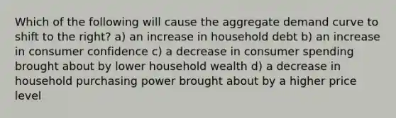 Which of the following will cause the aggregate demand curve to shift to the right? a) an increase in household debt b) an increase in consumer confidence c) a decrease in consumer spending brought about by lower household wealth d) a decrease in household purchasing power brought about by a higher price level