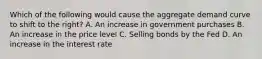 Which of the following would cause the aggregate demand curve to shift to the right? A. An increase in government purchases B. An increase in the price level C. Selling bonds by the Fed D. An increase in the interest rate